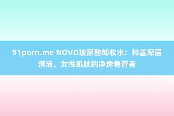 91porn.me NOVO玻尿酸卸妆水：和善深层清洁，女性肌肤的净透看管者