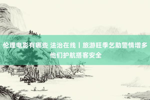 伦理电影有哪些 法治在线丨旅游旺季乞助警情增多 他们护航搭客安全