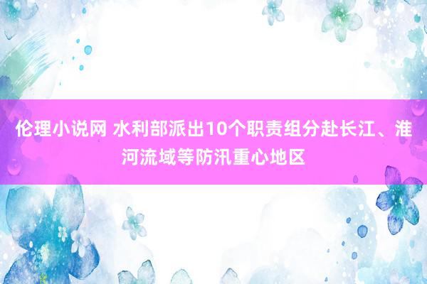 伦理小说网 水利部派出10个职责组分赴长江、淮河流域等防汛重心地区