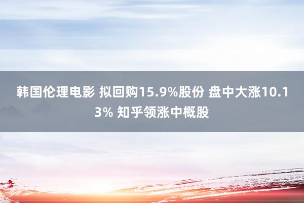 韩国伦理电影 拟回购15.9%股份 盘中大涨10.13% 知乎领涨中概股