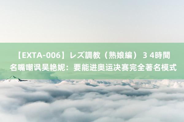 【EXTA-006】レズ調教（熟娘編） 3 4時間 名嘴嘲讽吴艳妮：要能进奥运决赛完全著名模式