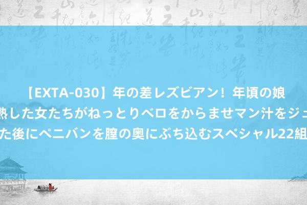 【EXTA-030】年の差レズビアン！年頃の娘たちとお母さんくらいの熟した女たちがねっとりベロをからませマン汁をジュルジュル舐め合った後にペニバンを膣の奥にぶち込むスペシャル22組45名4時間 北京餐饮收入2024上半年下滑3.5%