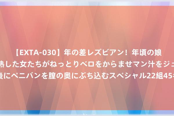 【EXTA-030】年の差レズビアン！年頃の娘たちとお母さんくらいの熟した女たちがねっとりベロをからませマン汁をジュルジュル舐め合った後にペニバンを膣の奥にぶち込むスペシャル22組45名4時間 安控科技：公司现在蚁联合源全力拓展国内业务，国际业务进入资源有限