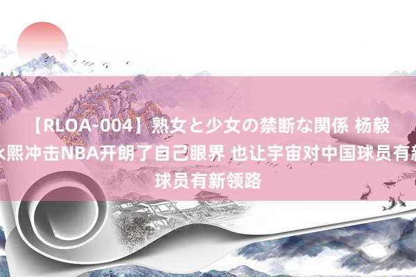 【RLOA-004】熟女と少女の禁断な関係 杨毅：崔永熙冲击NBA开朗了自己眼界 也让宇宙对中国球员有新领路