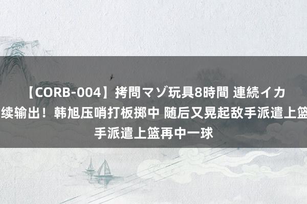 【CORB-004】拷問マゾ玩具8時間 連続イカせ調教 握续输出！韩旭压哨打板掷中 随后又晃起敌手派遣上篮再中一球