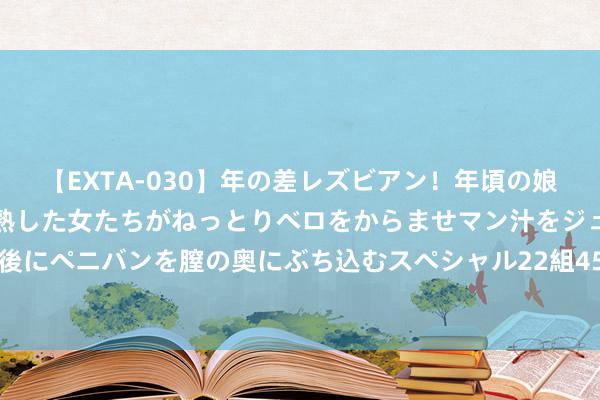 【EXTA-030】年の差レズビアン！年頃の娘たちとお母さんくらいの熟した女たちがねっとりベロをからませマン汁をジュルジュル舐め合った後にペニバンを膣の奥にぶち込むスペシャル22組45名4時間 奥巴马佳耦致电哈里斯抒发赈济其参选