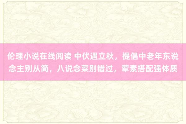 伦理小说在线阅读 中伏遇立秋，提倡中老年东说念主别从简，八说念菜别错过，荤素搭配强体质