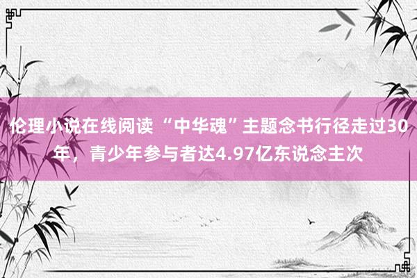 伦理小说在线阅读 “中华魂”主题念书行径走过30年，青少年参与者达4.97亿东说念主次