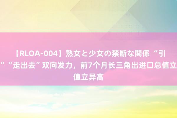 【RLOA-004】熟女と少女の禁断な関係 “引进来”“走出去”双向发力，前7个月长三角出进口总值立异高