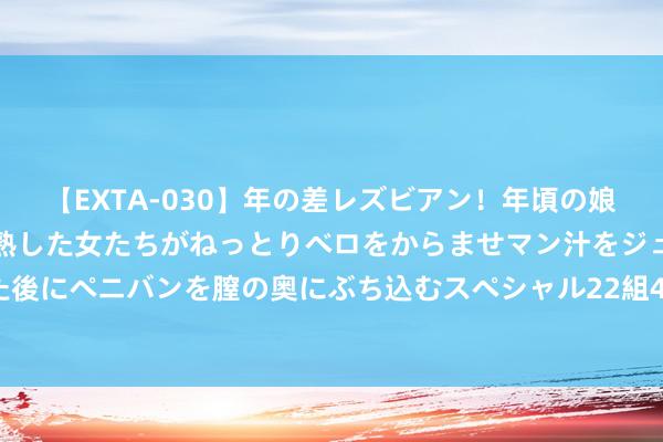 【EXTA-030】年の差レズビアン！年頃の娘たちとお母さんくらいの熟した女たちがねっとりベロをからませマン汁をジュルジュル舐め合った後にペニバンを膣の奥にぶち込むスペシャル22組45名4時間 被东谈主忽略，索性离开的三个星座