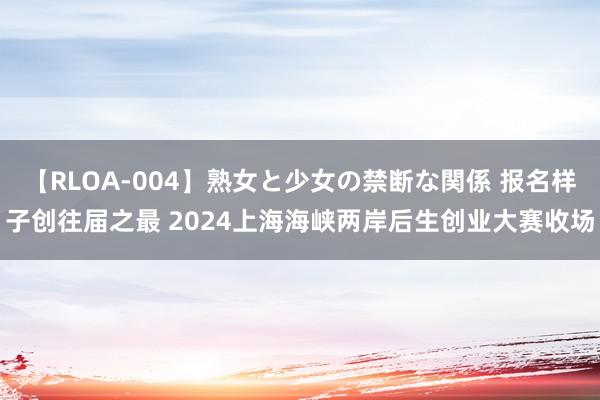 【RLOA-004】熟女と少女の禁断な関係 报名样子创往届之最 2024上海海峡两岸后生创业大赛收场