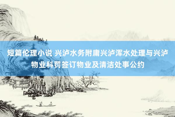 短篇伦理小说 兴泸水务附庸兴泸浑水处理与兴泸物业科罚签订物业及清洁处事公约