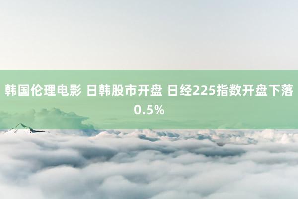 韩国伦理电影 日韩股市开盘 日经225指数开盘下落0.5%