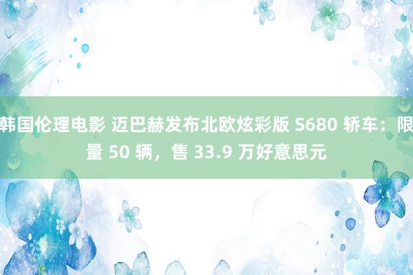 韩国伦理电影 迈巴赫发布北欧炫彩版 S680 轿车：限量 50 辆，售 33.9 万好意思元