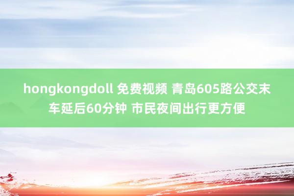 hongkongdoll 免费视频 青岛605路公交末车延后60分钟 市民夜间出行更方便