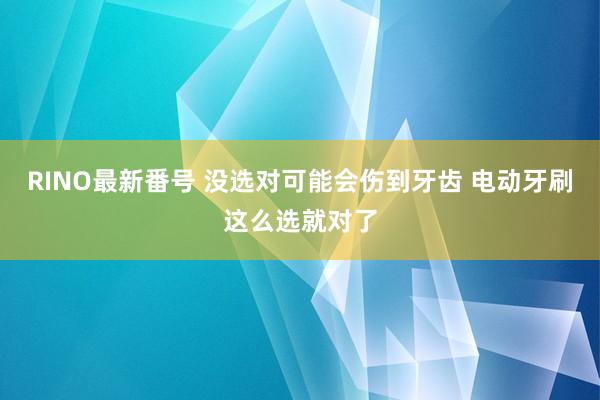 RINO最新番号 没选对可能会伤到牙齿 电动牙刷这么选就对了